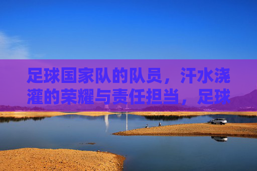 足球国家队的队员,汗水浇灌的荣耀与责任担当,足球国家队的荣耀与担当,汗水浇灌的使命与责任