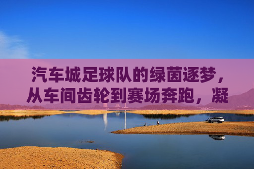 汽车城足球队的绿茵逐梦,从车间齿轮到赛场奔跑,凝聚青春力量