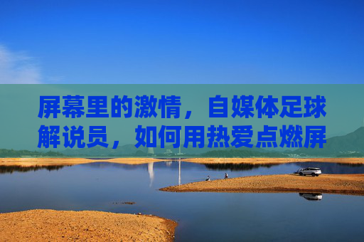 屏幕里的激情，自媒体足球解说员，如何用热爱点燃屏幕下的足球狂欢？