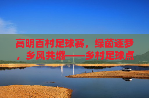 高明百村足球赛,绿茵逐梦,乡风共燃——乡村足球点亮乡村振兴新活力