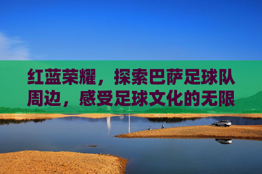 红蓝荣耀,探索巴萨足球队周边,感受足球文化的无限魅力