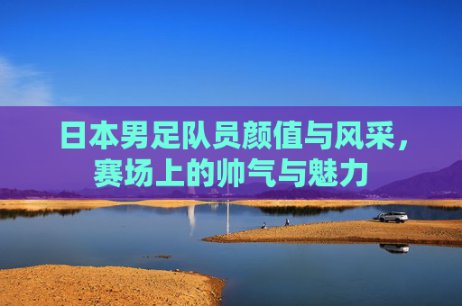 日本男足队员颜值与风采,赛场上的帅气与魅力