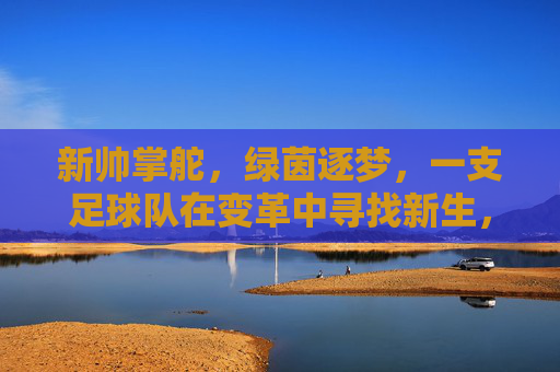新帅掌舵,绿茵逐梦,一支足球队在变革中寻找新生,新帅掌舵,绿茵逐梦,一支足球队在变革中寻找新生