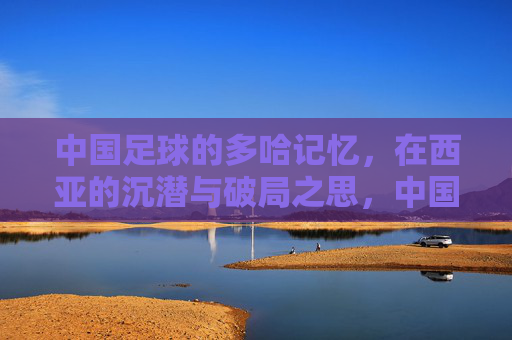 中国足球的多哈记忆,在西亚的沉潜与破局之思,中国足球的多哈记忆,西亚沉潜与破局之思