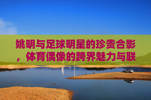 姚明与足球明星的珍贵合影，体育偶像的跨界魅力与联结