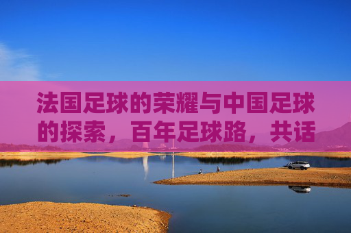 法国足球的荣耀与中国足球的探索,百年足球路,共话未来章