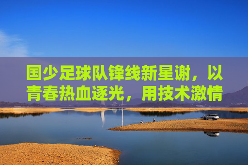 国少足球队锋线新星谢，以青春热血逐光，用技术激情书写足球梦想