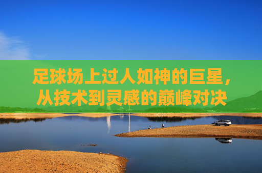 足球场上过人如神的巨星,从技术到灵感的巅峰对决