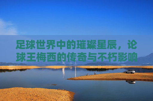 足球世界中的璀璨星辰，论球王梅西的传奇与不朽影响力
