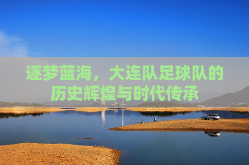 逐梦蓝海,大连队足球队的历史辉煌与时代传承