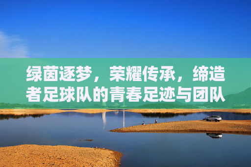 绿茵逐梦,荣耀传承,缔造者足球队的青春足迹与团队精神