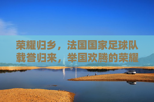 荣耀归乡,法国国家足球队载誉归来,举国欢腾的荣耀庆典