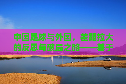 中国足球与外国,差距拉大的反思与破局之路——基于中国足球vs外国的对比分析,中国足球与外国的差距拉大,反思与破局之路——基于中外对比分析