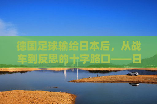 德国足球输给日本后，从战车到反思的十字路口——日本逆转的警示与德国的深层变革思考