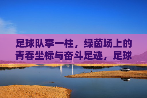 足球队李一柱,绿茵场上的青春坐标与奋斗足迹,足球队李一柱,绿茵场上的青春坐标与奋斗足迹