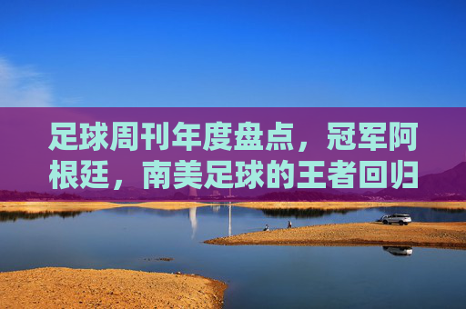 足球周刊年度盘点,冠军阿根廷,南美足球的王者回归与精神传承,足球周刊年度盘点,冠军阿根廷,南美足球的王者回归与精神传承