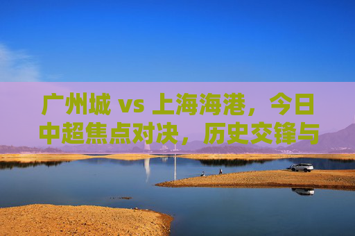 广州城 vs 上海海港，今日中超焦点对决，历史交锋与战术博弈的深度解析，广州城vs上海海港，今日中超焦点对决，历史交锋与战术博弈的深度解析