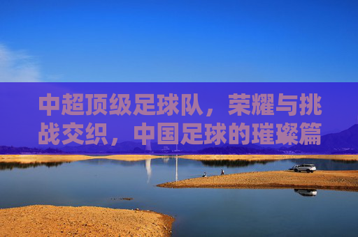 中超顶级足球队，荣耀与挑战交织，中国足球的璀璨篇章，荣耀与挑战交织的中超顶级足球队，中国足球的璀璨篇章