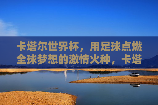 卡塔尔世界杯，用足球点燃全球梦想的激情火种，卡塔尔世界杯，用足球点燃全球梦想的激情火种