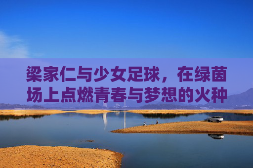 梁家仁与少女足球,在绿茵场上点燃青春与梦想的火种,梁家仁与少女足球,绿茵场上的青春梦想火种