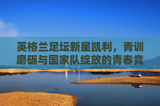 英格兰足坛新星凯利，青训磨砺与国家队绽放的青春竞技之路