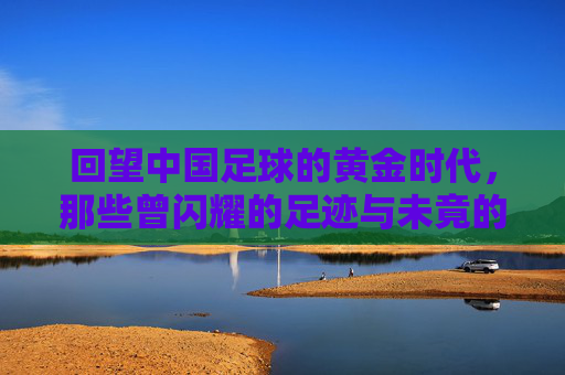 回望中国足球的黄金时代，那些曾闪耀的足迹与未竟的辉煌，回望中国足球黄金时代，那些曾闪耀的足迹与未竟的辉煌