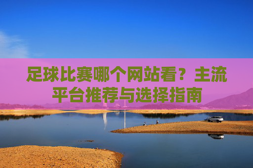 足球比赛哪个网站看？主流平台推荐与选择指南