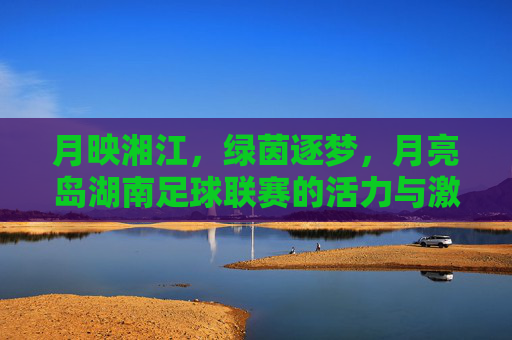 月映湘江,绿茵逐梦,月亮岛湖南足球联赛的活力与激情,月映湘江,绿茵逐梦,月亮岛湖南足球联赛的活力与激情