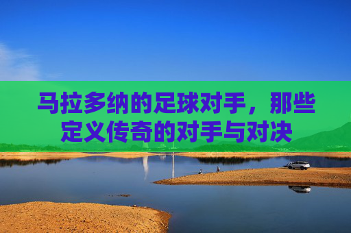 马拉多纳的足球对手,那些定义传奇的对手与对决