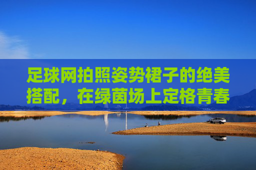 足球网拍照姿势裙子的绝美搭配,在绿茵场上定格青春与活力