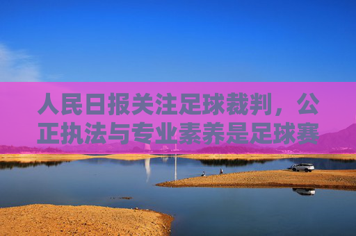 人民日报关注足球裁判，公正执法与专业素养是足球赛事的基石，人民日报关注足球裁判，公正执法与专业素养是足球赛事的基石