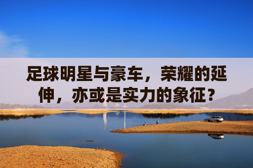 足球明星与豪车,荣耀的延伸,亦或是实力的象征?