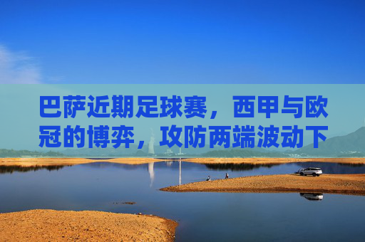 巴萨近期足球赛,西甲与欧冠的博弈,攻防两端波动下的战术与球员调整,巴萨西甲与欧冠博弈,攻防波动下的战术与球员调整