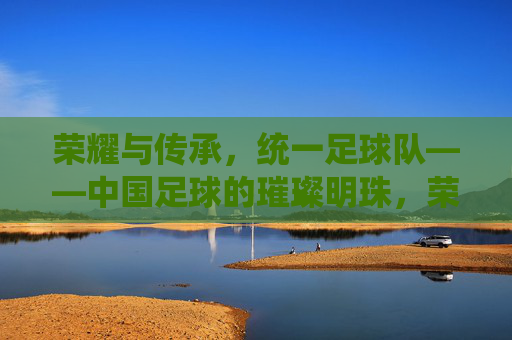 荣耀与传承，统一足球队——中国足球的璀璨明珠，荣耀与传承，统一足球队——中国足球的璀璨明珠