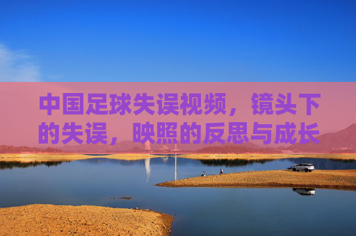 中国足球失误视频,镜头下的失误,映照的反思与成长之路,中国足球失误视频,镜头下的失误,映照的反思与成长之路