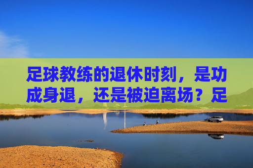 足球教练的退休时刻,是功成身退,还是被迫离场?足球教练的退休时刻,是功成身退,还是被迫离场?