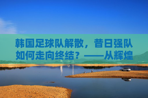 韩国足球队解散,昔日强队如何走向终结?——从辉煌到崩塌的反思