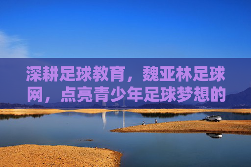深耕足球教育，魏亚林足球网，点亮青少年足球梦想的璀璨灯塔，深耕足球教育，魏亚林足球网，点亮青少年足球梦想的璀璨灯塔