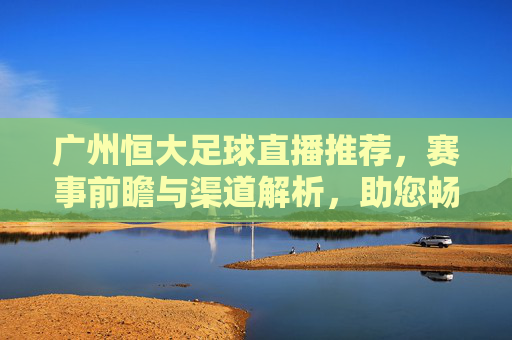 广州恒大足球直播推荐,赛事前瞻与渠道解析,助您畅享每一场精彩对决,广州恒大足球直播推荐,赛事前瞻与渠道解析,助您畅享每一场精彩对决