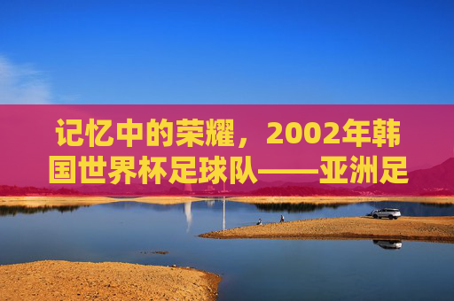 记忆中的荣耀,2002年韩国世界杯足球队——亚洲足球的巅峰时刻与时代烙印