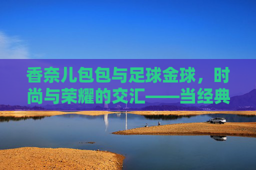 香奈儿包包与足球金球,时尚与荣耀的交汇——当经典邂逅体育荣耀