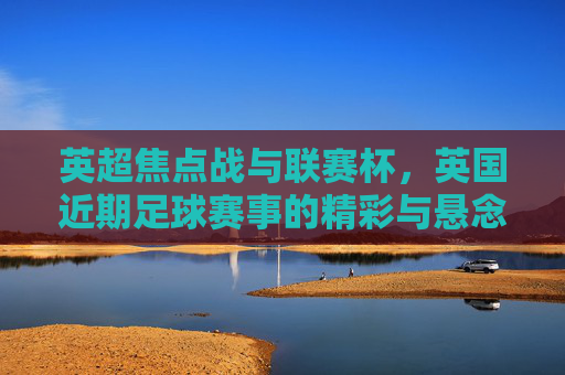 英超焦点战与联赛杯,英国近期足球赛事的精彩与悬念