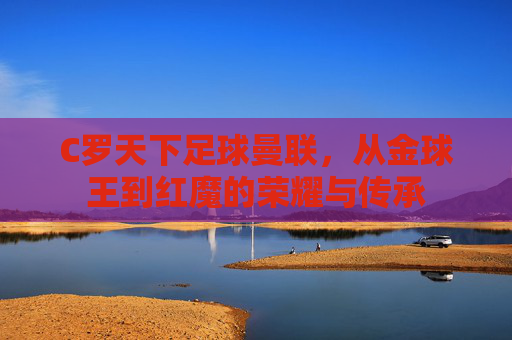 C罗天下足球曼联,从金球王到红魔的荣耀与传承