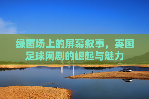 绿茵场上的屏幕叙事,英国足球网剧的崛起与魅力