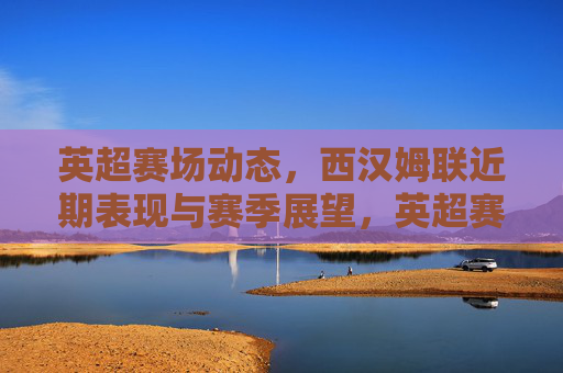 英超赛场动态,西汉姆联近期表现与赛季展望,英超赛场动态,西汉姆联近期表现与赛季展望