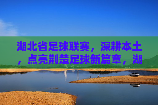 湖北省足球联赛,深耕本土,点亮荆楚足球新篇章,湖北省足球联赛深耕本土点亮荆楚足球新篇章