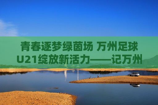 青春逐梦绿茵场 万州足球U21绽放新活力——记万州本土足球青训新力量,青春逐梦绿茵场 万州足球U21绽放新活力——记万州本土足球青训新力量