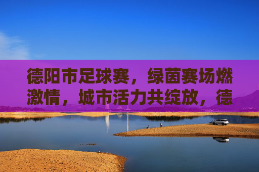 德阳市足球赛，绿茵赛场燃激情，城市活力共绽放，德阳市足球赛，绿茵赛场燃激情，城市活力共绽放