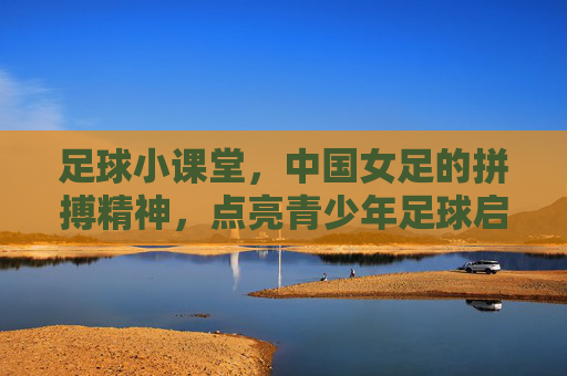 足球小课堂,中国女足的拼搏精神,点亮青少年足球启蒙之路,足球小课堂,中国女足的拼搏精神点亮青少年足球启蒙之路