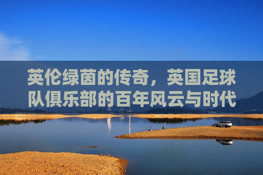英伦绿茵的传奇,英国足球队俱乐部的百年风云与时代印记,英伦绿茵的传奇,英国足球队俱乐部的百年风云与时代印记